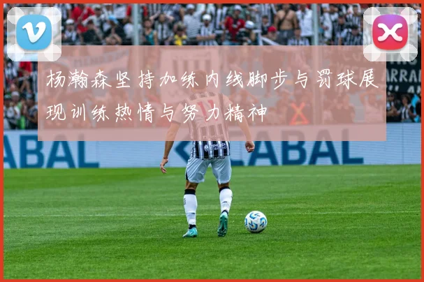 杨瀚森坚持加练内线脚步与罚球展现训练热情与努力精神
