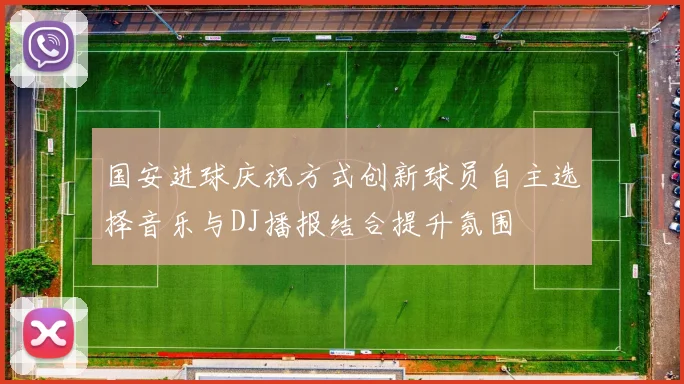 国安进球庆祝方式创新球员自主选择音乐与DJ播报结合提升氛围