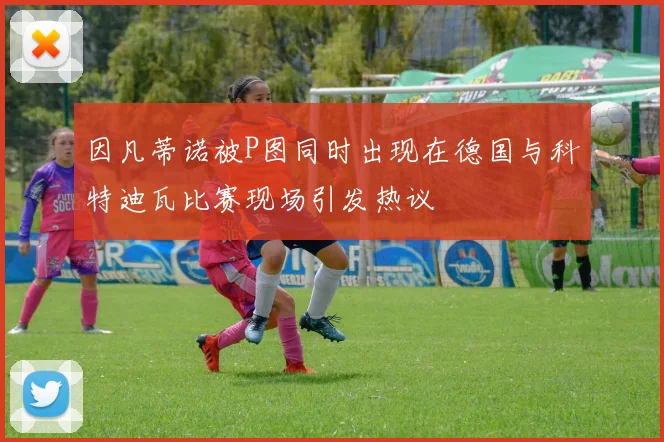 因凡蒂诺被P图同时出现在德国与科特迪瓦比赛现场引发热议