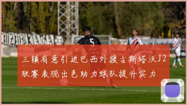 三镇有意引进巴西外援古斯塔沃J2联赛表现出色助力球队提升实力