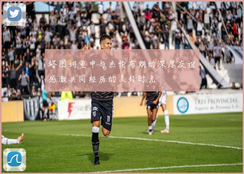 塔图姆重申与杰伦布朗的深厚友谊感激共同经历的美好时光