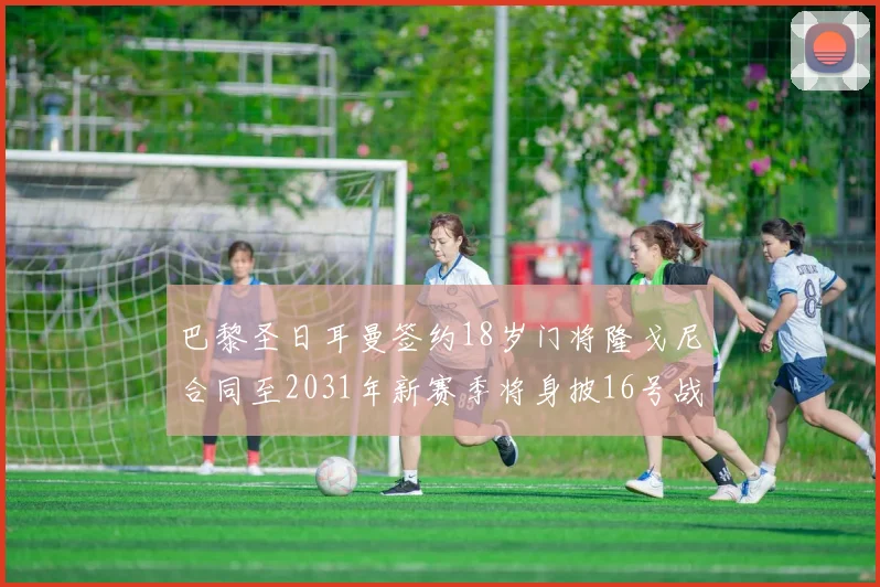 巴黎圣日耳曼签约18岁门将隆戈尼合同至2031年新赛季将身披16号战袍