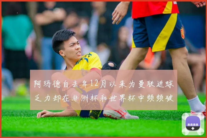 阿玛德自去年12月以来为曼联进球乏力却在非洲杯和世界杯中频频破门