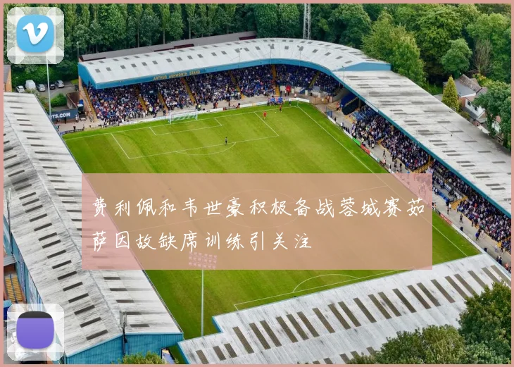 费利佩和韦世豪积极备战蓉城赛茹萨因故缺席训练引关注