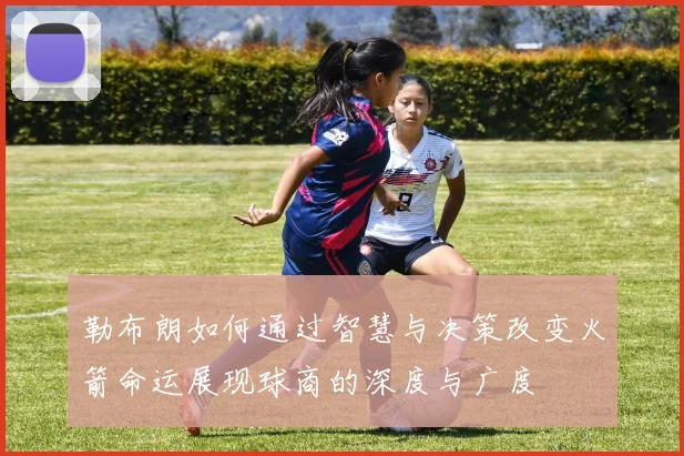勒布朗如何通过智慧与决策改变火箭命运展现球商的深度与广度