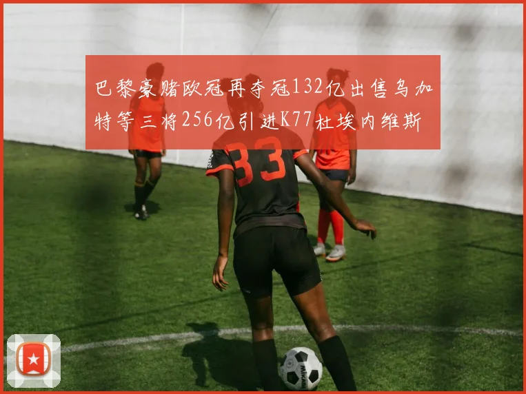 巴黎豪赌欧冠再夺冠132亿出售乌加特等三将256亿引进K77杜埃内维斯等五名新援