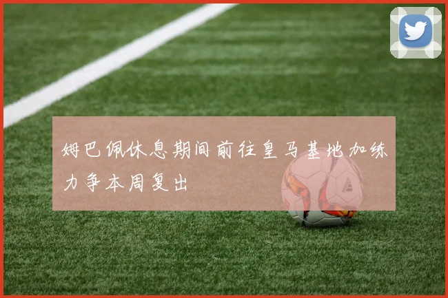 姆巴佩休息期间前往皇马基地加练力争本周复出