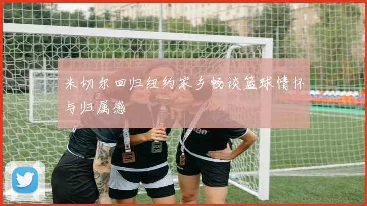 米切尔回归纽约家乡畅谈篮球情怀与归属感