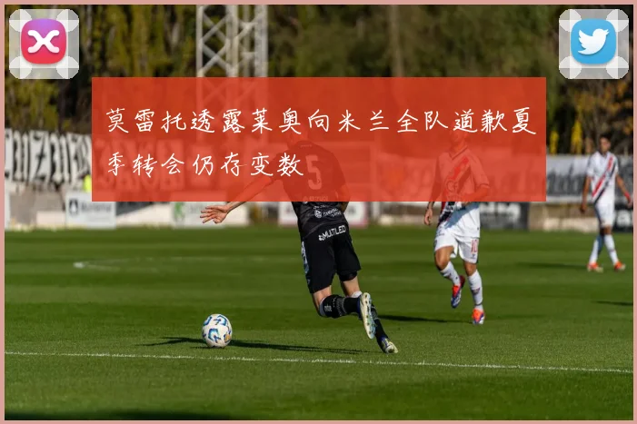 莫雷托透露莱奥向米兰全队道歉夏季转会仍存变数