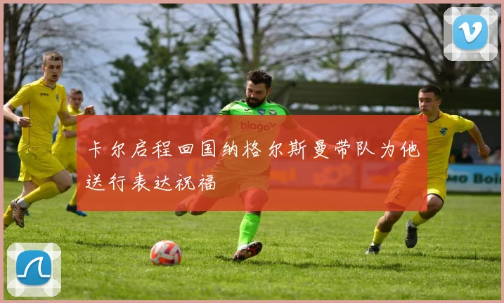 卡尔启程回国纳格尔斯曼带队为他送行表达祝福