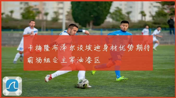 卡梅隆布泽尔谈埃迪身材优势期待前场组合主宰油漆区