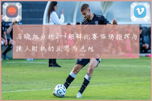 马晓旭分析2-4朝鲜比赛临场指挥与换人时机的反思与总结