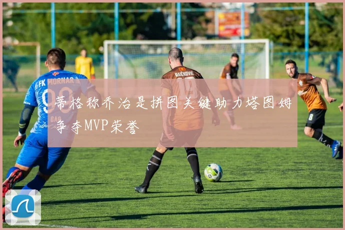 蒂格称乔治是拼图关键助力塔图姆争夺MVP荣誉