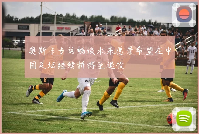 奥斯卡专访畅谈未来愿景希望在中国足坛继续拼搏至退役