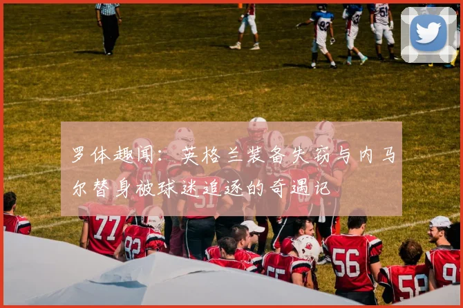 罗体趣闻：英格兰装备失窃与内马尔替身被球迷追逐的奇遇记