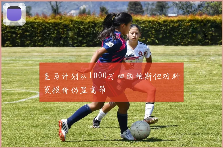 皇马计划以1000万回购帕斯但对科莫报价仍显高昂