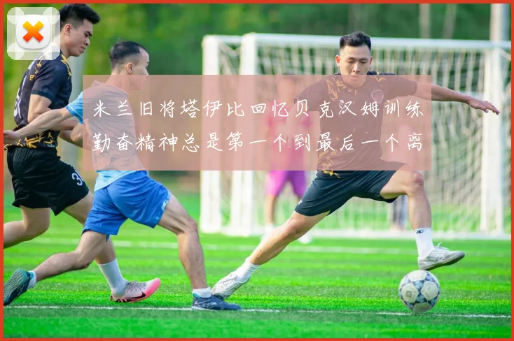 米兰旧将塔伊比回忆贝克汉姆训练勤奋精神总是第一个到最后一个离开