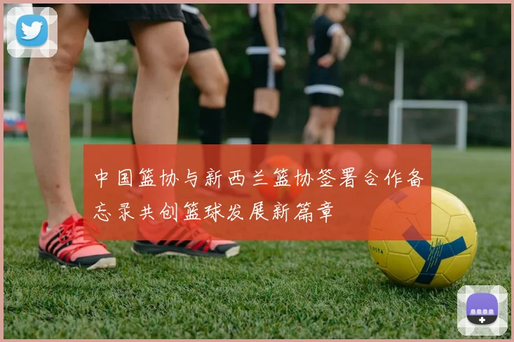 中国篮协与新西兰篮协签署合作备忘录共创篮球发展新篇章