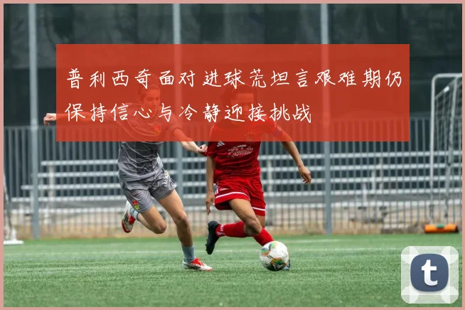 普利西奇面对进球荒坦言艰难期仍保持信心与冷静迎接挑战