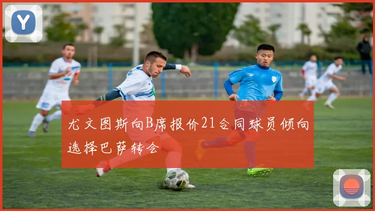 尤文图斯向B席报价21合同球员倾向选择巴萨转会