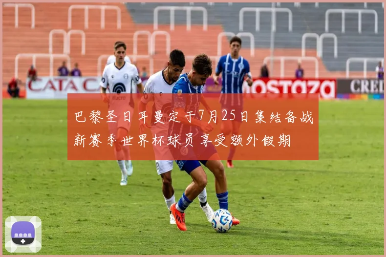巴黎圣日耳曼定于7月25日集结备战新赛季世界杯球员享受额外假期