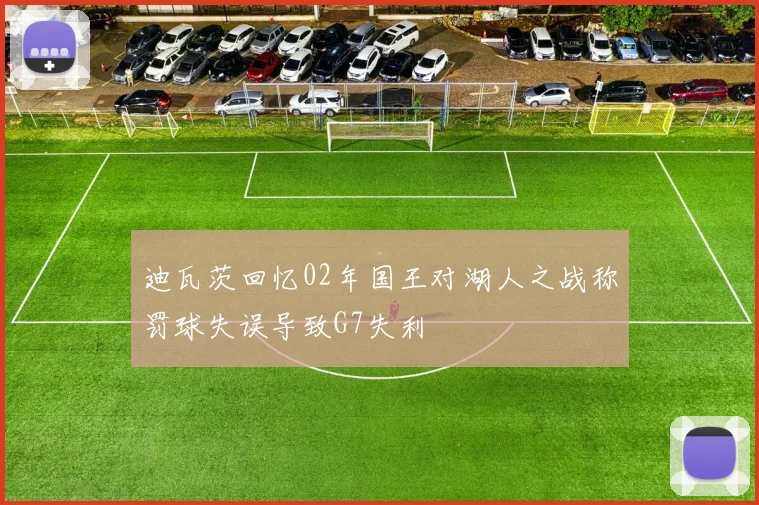 迪瓦茨回忆02年国王对湖人之战称罚球失误导致G7失利