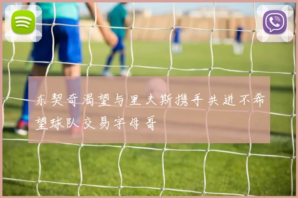 东契奇渴望与里夫斯携手共进不希望球队交易字母哥