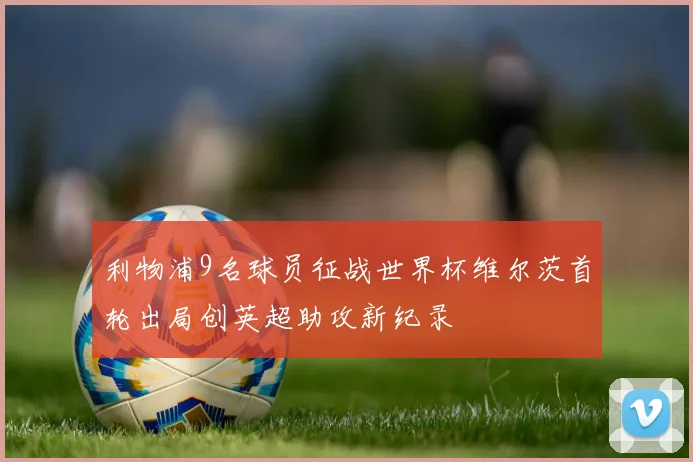 利物浦9名球员征战世界杯维尔茨首轮出局创英超助攻新纪录