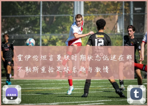 霍伊伦坦言曼联时期状态低迷在那不勒斯重拾足球乐趣与激情