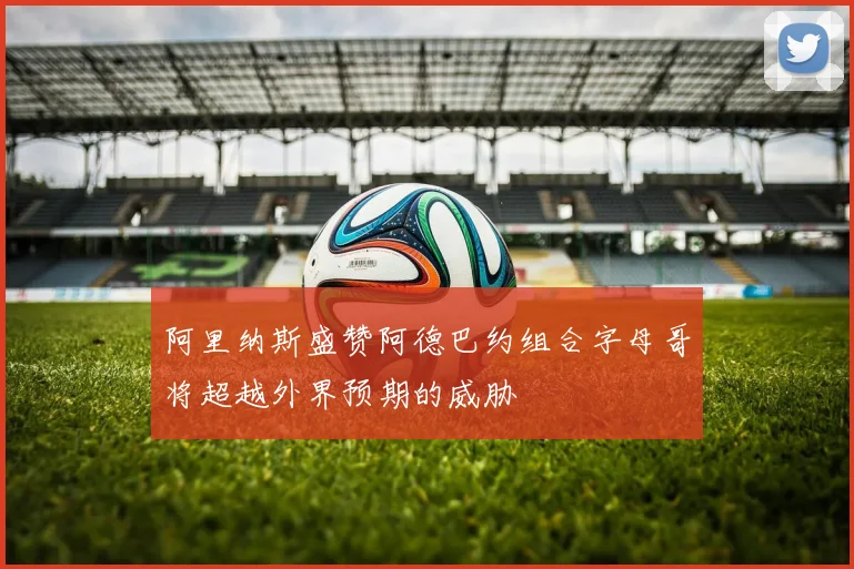 阿里纳斯盛赞阿德巴约组合字母哥将超越外界预期的威胁