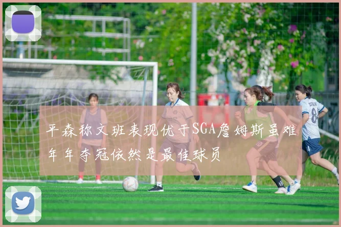 平森称文班表现优于SGA詹姆斯虽难年年夺冠依然是最佳球员