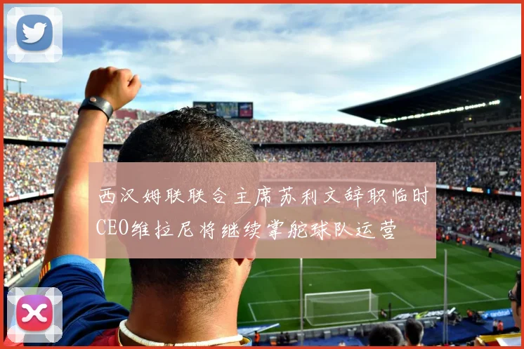 西汉姆联联合主席苏利文辞职临时CEO维拉尼将继续掌舵球队运营