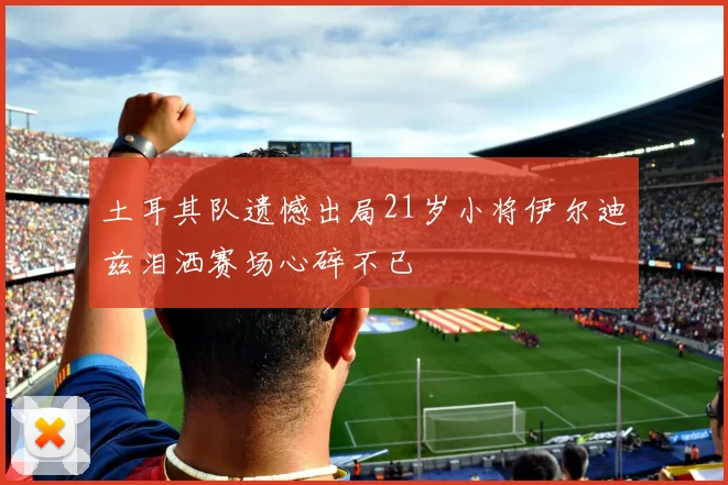 土耳其队遗憾出局21岁小将伊尔迪兹泪洒赛场心碎不已