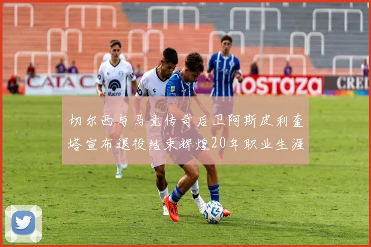 切尔西与马竞传奇后卫阿斯皮利奎塔宣布退役结束辉煌20年职业生涯