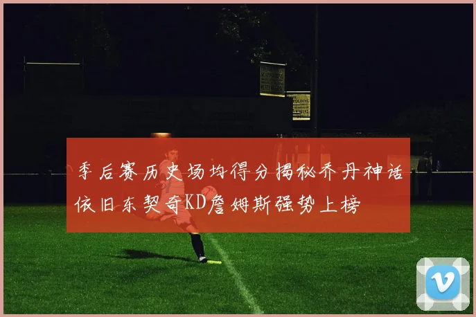 季后赛历史场均得分揭秘乔丹神话依旧东契奇KD詹姆斯强势上榜